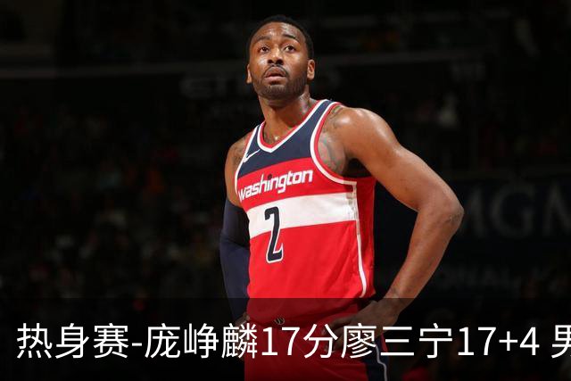 热身赛-庞峥麟17分廖三宁17+4 男篮遭FMP拉德尼基绝杀